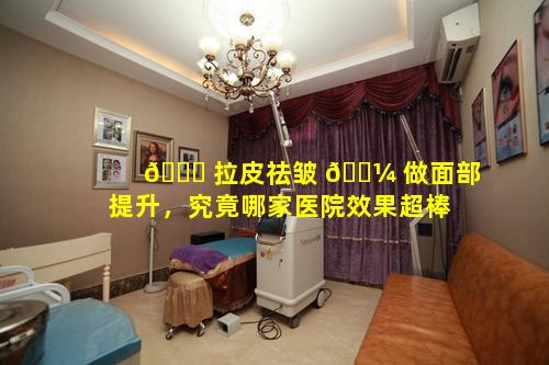 🐞 拉皮祛皱 🐼 做面部提升，究竟哪家医院效果超棒